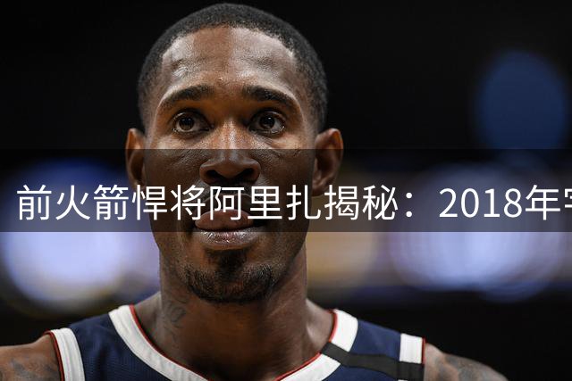 前火箭悍将阿里扎揭秘：2018年宇宙勇为何成生涯最大梦魇